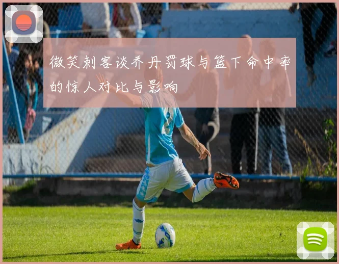 微笑刺客谈乔丹罚球与篮下命中率的惊人对比与影响