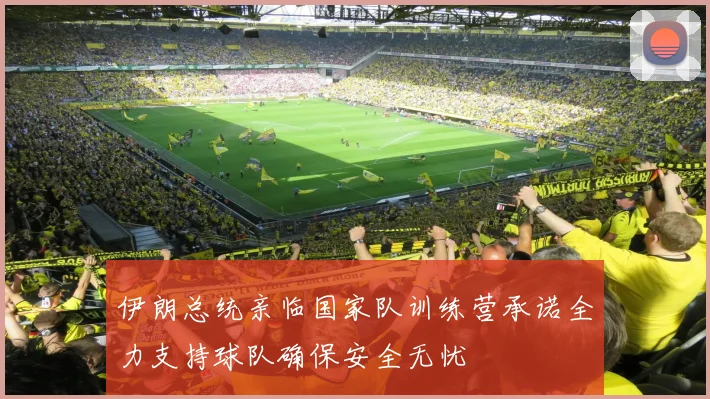 伊朗总统亲临国家队训练营承诺全力支持球队确保安全无忧