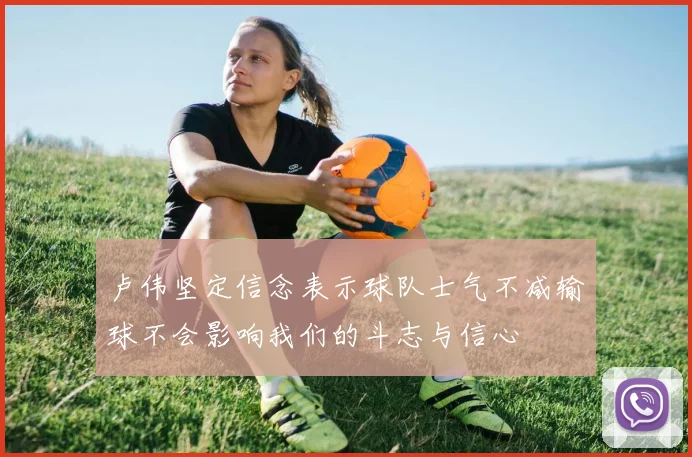 卢伟坚定信念表示球队士气不减输球不会影响我们的斗志与信心