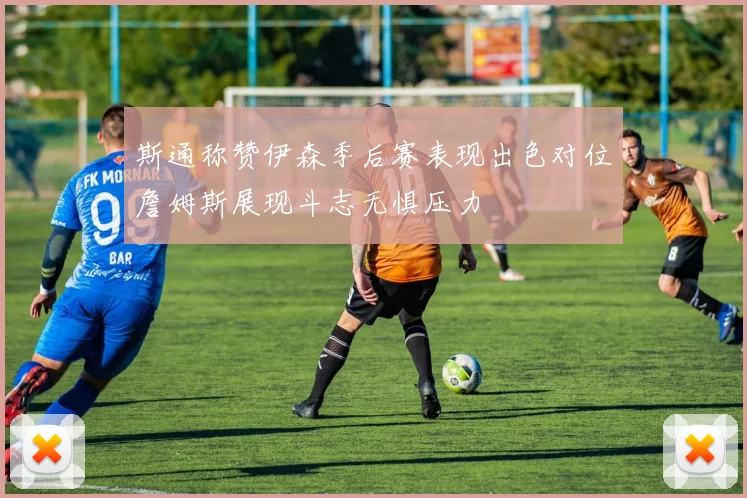 斯通称赞伊森季后赛表现出色对位詹姆斯展现斗志无惧压力