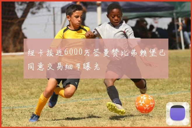 纽卡接近6000万签曼赞比弗赖堡已同意交易细节曝光