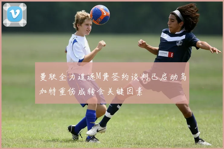曼联全力追逐M费签约谈判已启动乌加特重伤成转会关键因素