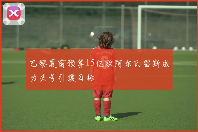 巴黎夏窗预算15亿欧阿尔瓦雷斯成为头号引援目标