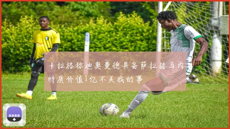 卡拉格称迪奥曼德具备萨拉赫马内特质价值1亿不关我的事
