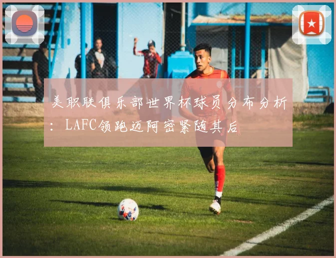 美职联俱乐部世界杯球员分布分析：LAFC领跑迈阿密紧随其后
