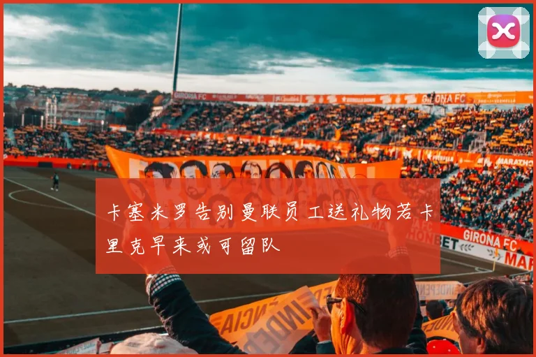 卡塞米罗告别曼联员工送礼物若卡里克早来或可留队