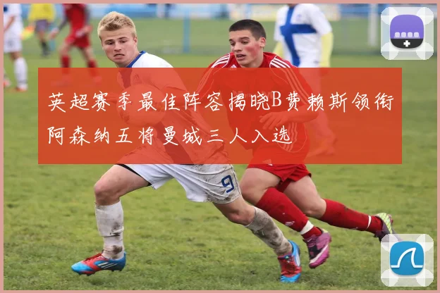 英超赛季最佳阵容揭晓B费赖斯领衔阿森纳五将曼城三人入选