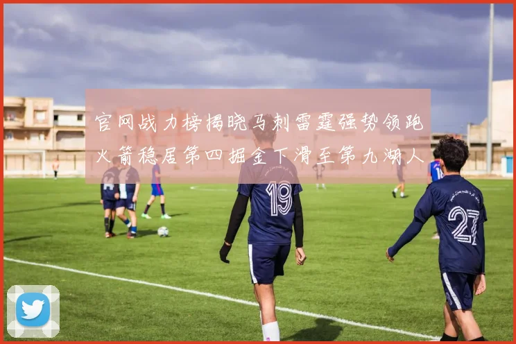 官网战力榜揭晓马刺雷霆强势领跑火箭稳居第四掘金下滑至第九湖人十名勇士十六快船十九