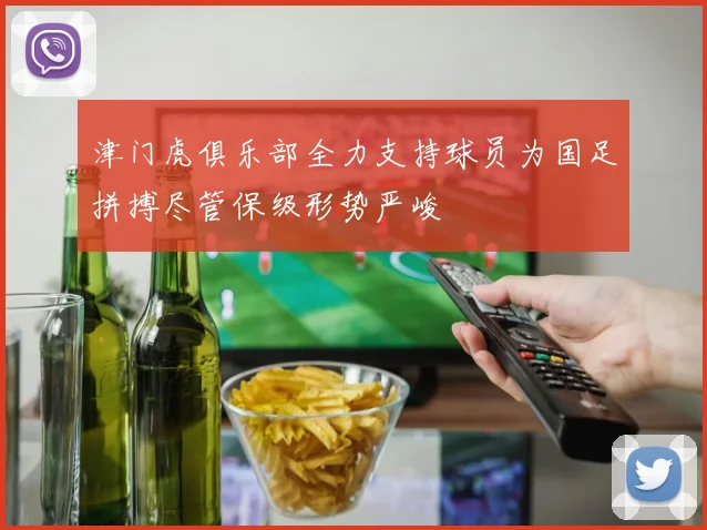 津门虎俱乐部全力支持球员为国足拼搏尽管保级形势严峻