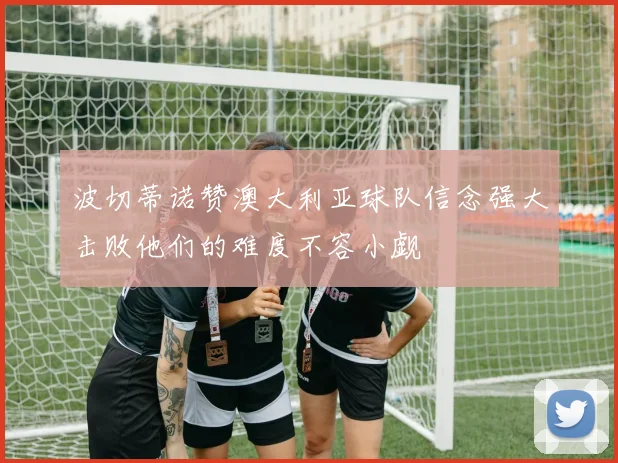波切蒂诺赞澳大利亚球队信念强大击败他们的难度不容小觑